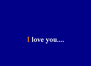 I love you....