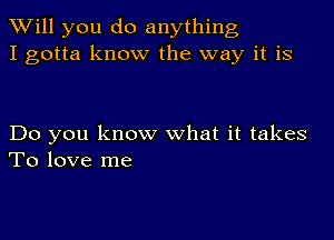 TWill you do anything
I gotta know the way it is

Do you know what it takes
To love me