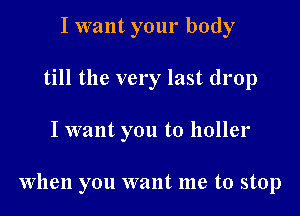 I want your body
till the very last drop

I want you to holler

When you want me to stop