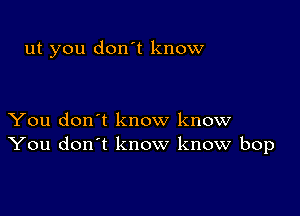 ut you don't know

You don't know know
You don't know know bop