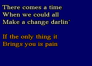 There comes a time
XVhen we could all
Make a change darlin'

If the only thing it
Brings you is pain