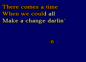 There comes a time
XVhen we could all
Make a change darlin'