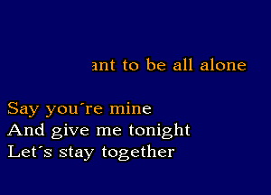 ant to be all alone

Say you're mine
And give me tonight
Let's stay together