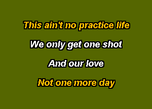 This ain't no practice fife
We only get one shot

And our love

Not one more day