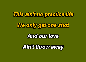 This ain't no practice fife
We only get one shot

And our love

Ain't throw away