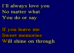 I'll always love you
No matter what
You do or say

If you leave me
Sweet memories
Will shine on through