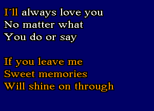 I'll always love you
No matter what
You do or say

If you leave me
Sweet memories
Will shine on through