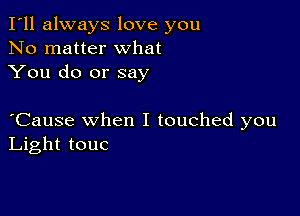 I'll always love you
No matter what
You do or say

oCause when I touched you
Light touc