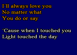 I'll always love you
No matter what
You do or say

oCause when I touched you
Light touched the day