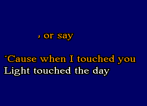 . or say

Cause when I touched you
Light touched the day