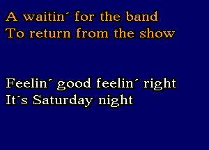 A waitin' for the band
To return from the show

Feelin' good feelin' right
It's Saturday night