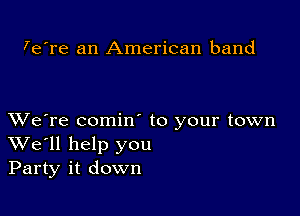 7e're an American band

XVe're comin to your town
We'll help you
Party it down