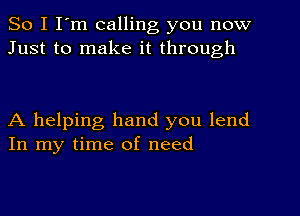 So I I'm calling you now
Just to make it through

A helping hand you lend
In my time of need