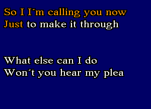 So I I'm calling you now
Just to make it through

XVhat else can I do
Won't you hear my plea