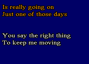 Is really going on
Just one of those days

You say the right thing
To keep me moving