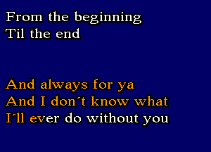 From the beginning
Til the end

And always for ya
And I don't know what
I'll ever do without you