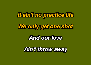 It ain't no practice life
We only get one shot

And our love

Ain't throw away