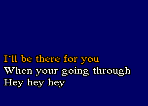 I11 be there for you
When your going through
Hey hey hey