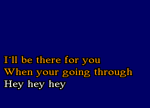 I11 be there for you
When your going through
Hey hey hey