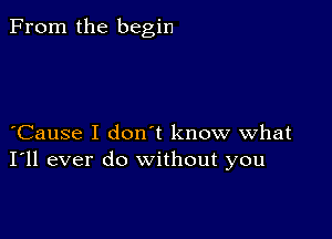 From the begin

Cause I don t know what
I'll ever do without you