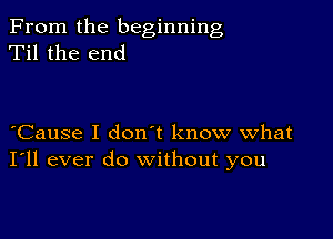 From the beginning
Til the end

Cause I don t know what
I'll ever do without you