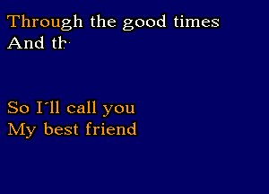 Through the good times
And t1?-

So I'll call you
IVIy best friend