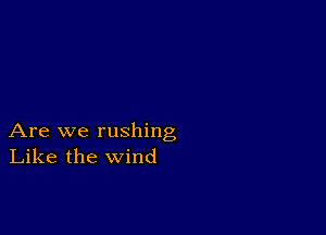 Are we rushing
Like the wind