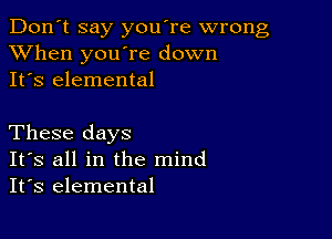 Don't say you're wrong
XVhen you're down
It's elemental

These days
IFS all in the mind
It's elemental