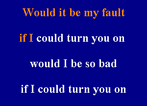 Would it be my fault
if I could turn you 011

would I be so bad

if I could turn you on