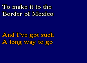 To make it to the
Border of Mexico

And I've got such
A long way to go