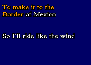 To make it to the
Border of Mexico

So I'll ride like the wind