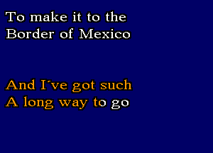 To make it to the
Border of Mexico

And I've got such
A long way to go