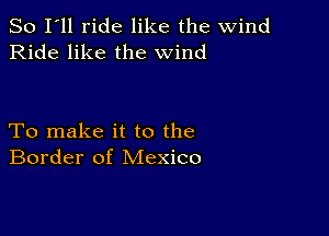 So I'll ride like the wind
Ride like the wind

To make it to the
Border of Mexico