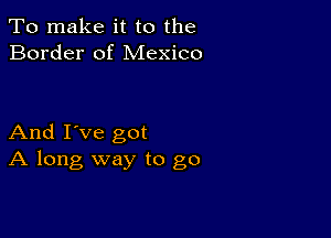 To make it to the
Border of Mexico

And I've got
A long way to go