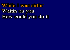 While I was sittin'
XVaitin on you
How could you do it