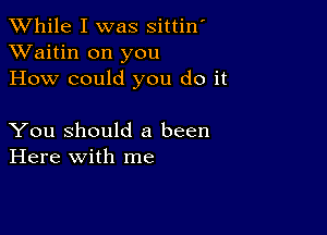 While I was sittin'
XVaitin on you
How could you do it

You Should 8 been
Here with me