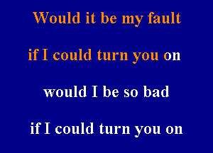 Would it be my fault
if I could turn you 011

would I be so bad

if I could turn you on