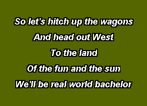 So Iet's hitch up the wagons

And head out West
To the land
Of the fun and the sun

We '1! be real worid bachelor