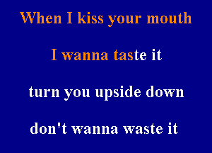 When I kiss your mouth

I wanna taste it
turn you upside down

don't wanna waste it