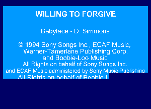 WILLING TO FORGIVE

Babyface - D. Sim mans

Q1994 Sony Songs Inc., ECAF Music,
Warner-Tamerlane Publishing Corp.
and Boobie-Loo Music
All Rights on behalf of Sony Songs Inc.

and ECAF Music administered by Sow,I Music Publishina
All Rinhh nn hnhnlf nf Rnnhia-I