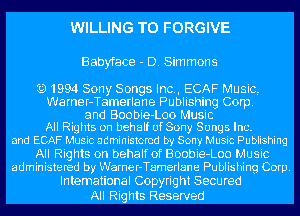 WILLING TO FORGIVE

Babyface - D. Sim mans

Q1994 Sony Songs Inc., ECAF Music,
Warner-Tamerlane Publishing Corp.
and Boobie-Loo Music
All Rights on behalf of Sony Songs Inc.
and ECAF Music administered by Sow,I Music Publishing
All Rights on behalf of Boobie-Loo Music
administered by Warner-Tamerlane Publishing Corp.

Intemational Copyright Secured
All Rig hts Reserved