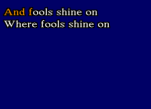 And fools shine on
XVhere fools shine on