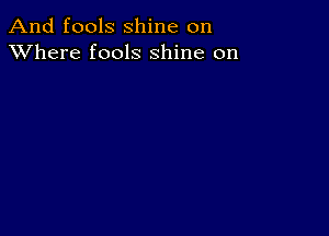 And fools shine on
XVhere fools shine on