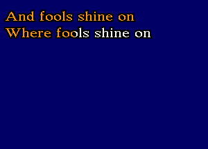 And fools shine on
XVhere fools shine on