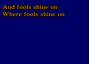 And fools shine on
XVhere fools shine on