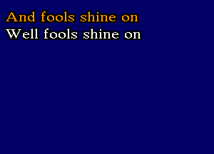 And fools shine on
XVell fools shine on