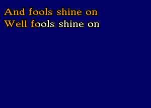 And fools shine on
XVell fools shine on