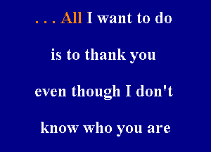 . . . All I want to do
is to thank you

even though I don't

know Who you are