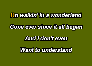 1m walkin' in a wonderiand

Gone ever since it all began

And I don't even

Want to understand