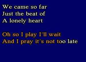 We came so far
Just the beat of
A lonely heart

Oh so I play I'll wait
And I pray ifs not too late